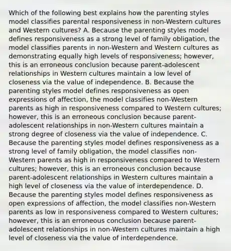 Which of the following best explains how the parenting styles model classifies parental responsiveness in non-Western cultures and Western cultures? A. Because the parenting styles model defines responsiveness as a strong level of family obligation, the model classifies parents in non-Western and Western cultures as demonstrating equally high levels of responsiveness; however, this is an erroneous conclusion because parent-adolescent relationships in Western cultures maintain a low level of closeness via the value of independence. B. Because the parenting styles model defines responsiveness as open expressions of affection, the model classifies non-Western parents as high in responsiveness compared to Western cultures; however, this is an erroneous conclusion because parent-adolescent relationships in non-Western cultures maintain a strong degree of closeness via the value of independence. C. Because the parenting styles model defines responsiveness as a strong level of family obligation, the model classifies non-Western parents as high in responsiveness compared to Western cultures; however, this is an erroneous conclusion because parent-adolescent relationships in Western cultures maintain a high level of closeness via the value of interdependence. D. Because the parenting styles model defines responsiveness as open expressions of affection, the model classifies non-Western parents as low in responsiveness compared to Western cultures; however, this is an erroneous conclusion because parent-adolescent relationships in non-Western cultures maintain a high level of closeness via the value of interdependence.