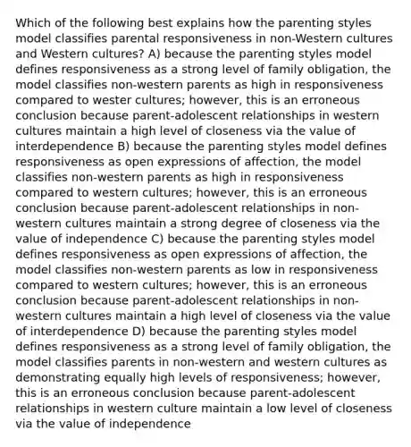 Which of the following best explains how the parenting styles model classifies parental responsiveness in non-Western cultures and Western cultures? A) because the parenting styles model defines responsiveness as a strong level of family obligation, the model classifies non-western parents as high in responsiveness compared to wester cultures; however, this is an erroneous conclusion because parent-adolescent relationships in western cultures maintain a high level of closeness via the value of interdependence B) because the parenting styles model defines responsiveness as open expressions of affection, the model classifies non-western parents as high in responsiveness compared to western cultures; however, this is an erroneous conclusion because parent-adolescent relationships in non-western cultures maintain a strong degree of closeness via the value of independence C) because the parenting styles model defines responsiveness as open expressions of affection, the model classifies non-western parents as low in responsiveness compared to western cultures; however, this is an erroneous conclusion because parent-adolescent relationships in non-western cultures maintain a high level of closeness via the value of interdependence D) because the parenting styles model defines responsiveness as a strong level of family obligation, the model classifies parents in non-western and western cultures as demonstrating equally high levels of responsiveness; however, this is an erroneous conclusion because parent-adolescent relationships in western culture maintain a low level of closeness via the value of independence