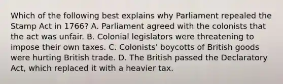 Which of the following best explains why Parliament repealed the Stamp Act in 1766? A. Parliament agreed with the colonists that the act was unfair. B. Colonial legislators were threatening to impose their own taxes. C. Colonists' boycotts of British goods were hurting British trade. D. The British passed the Declaratory Act, which replaced it with a heavier tax.