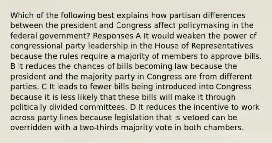 Which of the following best explains how partisan differences between the president and Congress affect policymaking in the federal government? Responses A It would weaken the power of congressional party leadership in the House of Representatives because the rules require a majority of members to approve bills. B It reduces the chances of bills becoming law because the president and the majority party in Congress are from different parties. C It leads to fewer bills being introduced into Congress because it is less likely that these bills will make it through politically divided committees. D It reduces the incentive to work across party lines because legislation that is vetoed can be overridden with a two-thirds majority vote in both chambers.