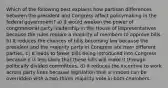 Which of the following best explains how partisan differences between the president and Congress affect policymaking in the federal government? a) It would weaken the power of congressional party leadership in the House of Representatives because the rules require a majority of members to approve bills. b) It reduces the chances of bills becoming law because the president and the majority party in Congress are from different parties. c) It leads to fewer bills being introduced into Congress because it is less likely that these bills will make it through politically divided committees. d) It reduces the incentive to work across party lines because legislation that is vetoed can be overridden with a two-thirds majority vote in both chambers.