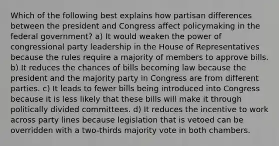 Which of the following best explains how partisan differences between the president and Congress affect policymaking in the federal government? a) It would weaken the power of congressional party leadership in the House of Representatives because the rules require a majority of members to approve bills. b) It reduces the chances of bills becoming law because the president and the majority party in Congress are from different parties. c) It leads to fewer bills being introduced into Congress because it is less likely that these bills will make it through politically divided committees. d) It reduces the incentive to work across party lines because legislation that is vetoed can be overridden with a two-thirds majority vote in both chambers.