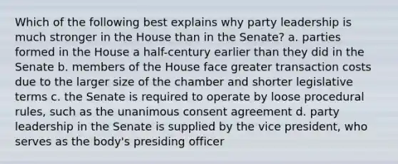 Which of the following best explains why party leadership is much stronger in the House than in the Senate? a. parties formed in the House a half-century earlier than they did in the Senate b. members of the House face greater transaction costs due to the larger size of the chamber and shorter legislative terms c. the Senate is required to operate by loose procedural rules, such as the unanimous consent agreement d. party leadership in the Senate is supplied by the vice president, who serves as the body's presiding officer