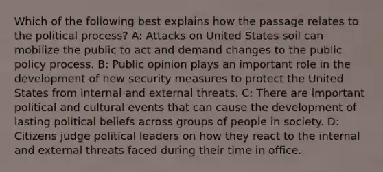 Which of the following best explains how the passage relates to the political process? A: Attacks on United States soil can mobilize the public to act and demand changes to the public policy process. B: Public opinion plays an important role in the development of new security measures to protect the United States from internal and external threats. C: There are important political and cultural events that can cause the development of lasting political beliefs across groups of people in society. D: Citizens judge political leaders on how they react to the internal and external threats faced during their time in office.