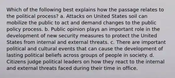 Which of the following best explains how the passage relates to the political process? a. Attacks on United States soil can mobilize the public to act and demand changes to the public policy process. b. Public opinion plays an important role in the development of new security measures to protect the United States from internal and external threats. c. There are important political and cultural events that can cause the development of lasting political beliefs across groups of people in society. d. Citizens judge political leaders on how they react to the internal and external threats faced during their time in office.