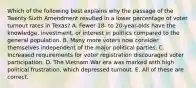 Which of the following best explains why the passage of the Twenty-Sixth Amendment resulted in a lower percentage of voter turnout rates in Texas? A. Fewer 18- to 20-year-olds have the knowledge, investment, or interest in politics compared to the general population. B. Many more voters now consider themselves independent of the major political parties. C. Increased requirements for voter registration discouraged voter participation. D. The Vietnam War era was marked with high political frustration, which depressed turnout. E. All of these are correct.