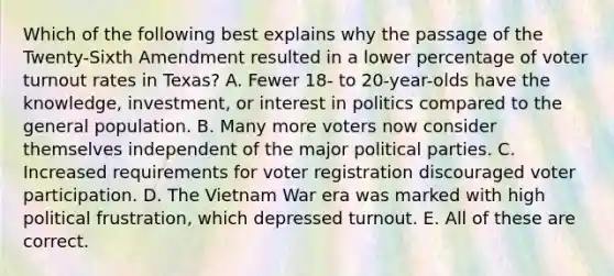 Which of the following best explains why the passage of the Twenty-Sixth Amendment resulted in a lower percentage of voter turnout rates in Texas? A. Fewer 18- to 20-year-olds have the knowledge, investment, or interest in politics compared to the general population. B. Many more voters now consider themselves independent of the major political parties. C. Increased requirements for voter registration discouraged voter participation. D. The Vietnam War era was marked with high political frustration, which depressed turnout. E. All of these are correct.