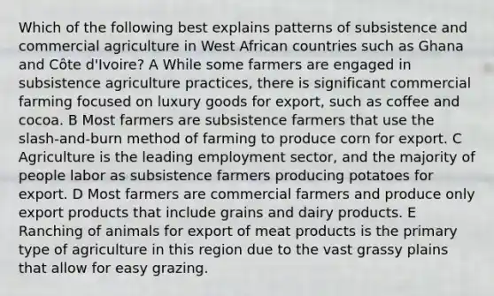 Which of the following best explains patterns of subsistence and commercial agriculture in West African countries such as Ghana and Côte d'Ivoire? A While some farmers are engaged in subsistence agriculture practices, there is significant commercial farming focused on luxury goods for export, such as coffee and cocoa. B Most farmers are subsistence farmers that use the slash-and-burn method of farming to produce corn for export. C Agriculture is the leading employment sector, and the majority of people labor as subsistence farmers producing potatoes for export. D Most farmers are commercial farmers and produce only export products that include grains and dairy products. E Ranching of animals for export of meat products is the primary type of agriculture in this region due to the vast grassy plains that allow for easy grazing.