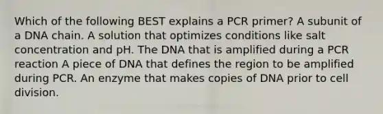 Which of the following BEST explains a PCR primer? A subunit of a DNA chain. A solution that optimizes conditions like salt concentration and pH. The DNA that is amplified during a PCR reaction A piece of DNA that defines the region to be amplified during PCR. An enzyme that makes copies of DNA prior to cell division.