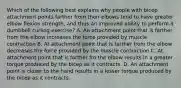 Which of the following best explains why people with bicep attachment points farther from their elbows tend to have greater elbow flexion strength, and thus an improved ability to perform a dumbbell curling exercise? A. An attachment point that is farther from the elbow increases the force provided by muscle contraction B. At attachment point that is farther from the elbow decreases the force provided by the muscle contraction C. At attachment point that is farther fro the elbow results in a greater torque produced by the bicep as it contracts. D. An attachment point is closer to the hand results in a lesser torque produced by the bicep as it contracts.