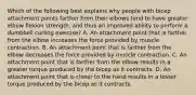 Which of the following best explains why people with bicep attachment points farther from their elbows tend to have greater elbow flexion strength, and thus an improved ability to perform a dumbbell curling exercise? A. An attachment point that is farther from the elbow increases the force provided by muscle contraction. B. An attachment point that is farther from the elbow decreases the force provided by muscle contraction. C. An attachment point that is farther from the elbow results in a greater torque produced by the bicep as it contracts. D. An attachment point that is closer to the hand results in a lesser torque produced by the bicep as it contracts.