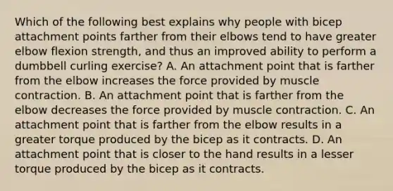 Which of the following best explains why people with bicep attachment points farther from their elbows tend to have greater elbow flexion strength, and thus an improved ability to perform a dumbbell curling exercise? A. An attachment point that is farther from the elbow increases the force provided by <a href='https://www.questionai.com/knowledge/k0LBwLeEer-muscle-contraction' class='anchor-knowledge'>muscle contraction</a>. B. An attachment point that is farther from the elbow decreases the force provided by muscle contraction. C. An attachment point that is farther from the elbow results in a greater torque produced by the bicep as it contracts. D. An attachment point that is closer to the hand results in a lesser torque produced by the bicep as it contracts.