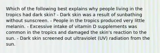 Which of the following best explains why people living in the tropics had dark skin? - Dark skin was a result of sunbathing without sunscreen. - People in the tropics produced very little melanin. - Excessive intake of vitamin D supplements was common in the tropics and damaged the skin's reaction to the sun. - Dark skin screened out ultraviolet (UV) radiation from the sun.