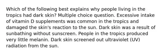 Which of the following best explains why people living in the tropics had dark skin? Multiple choice question. Excessive intake of vitamin D supplements was common in the tropics and damaged the skin's reaction to the sun. Dark skin was a result of sunbathing without sunscreen. People in the tropics produced very little melanin. Dark skin screened out ultraviolet (UV) radiation from the sun.