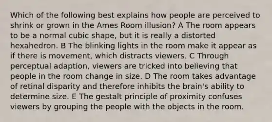 Which of the following best explains how people are perceived to shrink or grown in the Ames Room illusion? A The room appears to be a normal cubic shape, but it is really a distorted hexahedron. B The blinking lights in the room make it appear as if there is movement, which distracts viewers. C Through perceptual adaption, viewers are tricked into believing that people in the room change in size. D The room takes advantage of retinal disparity and therefore inhibits <a href='https://www.questionai.com/knowledge/kLMtJeqKp6-the-brain' class='anchor-knowledge'>the brain</a>'s ability to determine size. E The gestalt principle of proximity confuses viewers by grouping the people with the objects in the room.