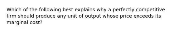 Which of the following best explains why a perfectly competitive firm should produce any unit of output whose price exceeds its marginal cost?