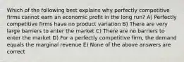 Which of the following best explains why perfectly competitive firms cannot earn an economic profit in the long run? A) Perfectly competitive firms have no product variation B) There are very large barriers to enter the market C) There are no barriers to enter the market D) For a perfectly competitive firm, the demand equals the marginal revenue E) None of the above answers are correct