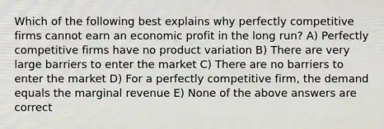 Which of the following best explains why perfectly competitive firms cannot earn an economic profit in the long run? A) Perfectly competitive firms have no product variation B) There are very large barriers to enter the market C) There are no barriers to enter the market D) For a perfectly competitive firm, the demand equals the marginal revenue E) None of the above answers are correct