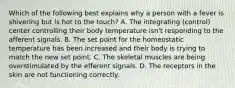 Which of the following best explains why a person with a fever is shivering but is hot to the touch? A. The integrating (control) center controlling their body temperature isn't responding to the afferent signals. B. The set point for the homeostatic temperature has been increased and their body is trying to match the new set point. C. The skeletal muscles are being overstimulated by the efferent signals. D. The receptors in the skin are not functioning correctly.