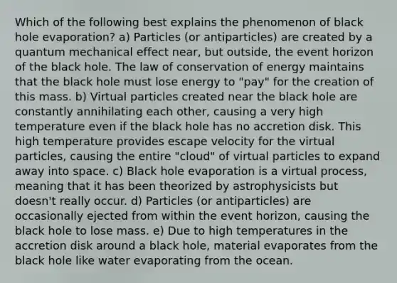 Which of the following best explains the phenomenon of black hole evaporation? a) Particles (or antiparticles) are created by a quantum mechanical effect near, but outside, the event horizon of the black hole. The law of conservation of energy maintains that the black hole must lose energy to "pay" for the creation of this mass. b) Virtual particles created near the black hole are constantly annihilating each other, causing a very high temperature even if the black hole has no accretion disk. This high temperature provides escape velocity for the virtual particles, causing the entire "cloud" of virtual particles to expand away into space. c) Black hole evaporation is a virtual process, meaning that it has been theorized by astrophysicists but doesn't really occur. d) Particles (or antiparticles) are occasionally ejected from within the event horizon, causing the black hole to lose mass. e) Due to high temperatures in the accretion disk around a black hole, material evaporates from the black hole like water evaporating from the ocean.