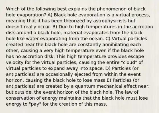 Which of the following best explains the phenomenon of black hole evaporation? A) Black hole evaporation is a virtual process, meaning that it has been theorized by astrophysicists but doesn't really occur. B) Due to high temperatures in the accretion disk around a black hole, material evaporates from the black hole like water evaporating from the ocean. C) Virtual particles created near the black hole are constantly annihilating each other, causing a very high temperature even if the black hole has no accretion disk. This high temperature provides escape velocity for the virtual particles, causing the entire "cloud" of virtual particles to expand away into space. D) Particles (or antiparticles) are occasionally ejected from within the event horizon, causing the black hole to lose mass E) Particles (or antiparticles) are created by a quantum mechanical effect near, but outside, the event horizon of the black hole. The law of conservation of energy maintains that the black hole must lose energy to "pay" for the creation of this mass.