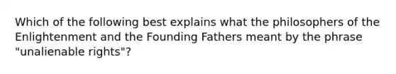 Which of the following best explains what the philosophers of the Enlightenment and the Founding Fathers meant by the phrase "unalienable rights"?