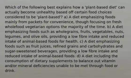 Which of the following best explains how a 'plant-based diet' can actually become unhealthy based off certain food choices considered to be 'plant-based'? a) A diet emphasizing foods mainly from packets for convenience, though focusing on fresh wholefood vegetarian options the majority of the time. b) A diet emphasizing foods such as wholegrains, fruits, vegetables, nuts, legumes, and olive oils, providing a low fibre intake and reduced intake of animal-based foods for health. c) A diet emphasizing foods such as fruit juices, refined grains and carbohydrates and sugar-sweetened beverages, providing a low fibre intake and reduced intake of animal-based foods. d) A diet including the consumption of dietary supplements to balance out vitamin and/or mineral deficiencies unable to be met through food or drink.