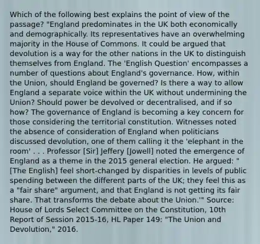 Which of the following best explains the point of view of the passage? "England predominates in the UK both economically and demographically. Its representatives have an overwhelming majority in the House of Commons. It could be argued that devolution is a way for the other nations in the UK to distinguish themselves from England. The 'English Question' encompasses a number of questions about England's governance. How, within the Union, should England be governed? Is there a way to allow England a separate voice within the UK without undermining the Union? Should power be devolved or decentralised, and if so how? The governance of England is becoming a key concern for those considering the territorial constitution. Witnesses noted the absence of consideration of England when politicians discussed devolution, one of them calling it the 'elephant in the room' . . . Professor [Sir] Jeffery [Jowell] noted the emergence of England as a theme in the 2015 general election. He argued: "[The English] feel short-changed by disparities in levels of public spending between the different parts of the UK; they feel this as a "fair share" argument, and that England is not getting its fair share. That transforms the debate about the Union.'" Source: House of Lords Select Committee on the Constitution, 10th Report of Session 2015-16, HL Paper 149: "The Union and Devolution," 2016.