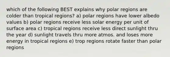 which of the following BEST explains why polar regions are colder than tropical regions? a) polar regions have lower albedo values b) polar regions receive less solar energy per unit of surface area c) tropical regions receive less direct sunlight thru the year d) sunlight travels thru more atmos. and loses more energy in tropical regions e) trop regions rotate faster than polar regions