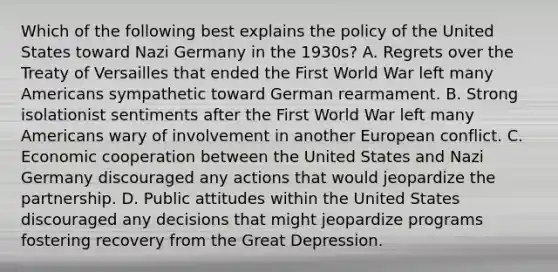 Which of the following best explains the policy of the United States toward Nazi Germany in the 1930s? A. Regrets over the Treaty of Versailles that ended the First World War left many Americans sympathetic toward German rearmament. B. Strong isolationist sentiments after the First World War left many Americans wary of involvement in another European conflict. C. Economic cooperation between the United States and Nazi Germany discouraged any actions that would jeopardize the partnership. D. Public attitudes within the United States discouraged any decisions that might jeopardize programs fostering recovery from the Great Depression.