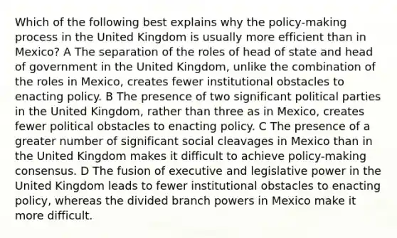 Which of the following best explains why the policy-making process in the United Kingdom is usually more efficient than in Mexico? A The separation of the roles of head of state and head of government in the United Kingdom, unlike the combination of the roles in Mexico, creates fewer institutional obstacles to enacting policy. B The presence of two significant political parties in the United Kingdom, rather than three as in Mexico, creates fewer political obstacles to enacting policy. C The presence of a greater number of significant social cleavages in Mexico than in the United Kingdom makes it difficult to achieve policy-making consensus. D The fusion of executive and legislative power in the United Kingdom leads to fewer institutional obstacles to enacting policy, whereas the divided branch powers in Mexico make it more difficult.