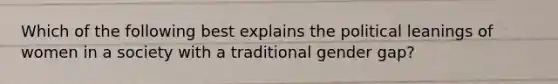 Which of the following best explains the political leanings of women in a society with a traditional gender gap?