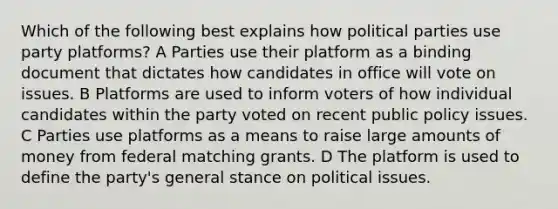 Which of the following best explains how political parties use party platforms? A Parties use their platform as a binding document that dictates how candidates in office will vote on issues. B Platforms are used to inform voters of how individual candidates within the party voted on recent public policy issues. C Parties use platforms as a means to raise large amounts of money from federal matching grants. D The platform is used to define the party's general stance on political issues.