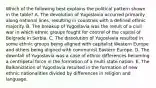 Which of the following best explains the political pattern shown in the table? A. The devolution of Yugoslavia occurred primarily along national lines, resulting in countries with a defined ethnic majority. B. The breakup of Yugoslavia was the result of a civil war in which ethnic groups fought for control of the capital of Belgrade in Serbia. C. The dissolution of Yugoslavia resulted in some ethnic groups being aligned with capitalist Western Europe and others being aligned with communist Eastern Europe. D. The downfall of Yugoslavia was a case of ethnic differences becoming a centripetal force in the formation of a multi state nation. E. The Balkanization of Yugoslavia resulted in the formation of new ethnic nationalities divided by differences in religion and language.