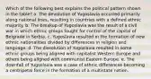 Which of the following best explains the political pattern shown in the table? a. The devolution of Yugoslavia occurred primarily along national lines, resulting in countries with a defined ethnic majority. b. The breakup of Yugoslavia was the result of a civil war in which ethnic groups fought for control of the capital of Belgrade in Serbia. c. Yugoslavia resulted in the formation of new ethnic nationalities divided by differences in religion and language. d. The dissolution of Yugoslavia resulted in some ethnic groups being aligned with capitalist Western Europe and others being aligned with communist Eastern Europe. e. The downfall of Yugoslavia was a case of ethnic differences becoming a centripetal force in the formation of a multistate nation.