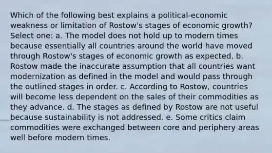 Which of the following best explains a political-economic weakness or limitation of Rostow's stages of economic growth? Select one: a. The model does not hold up to modern times because essentially all countries around the world have moved through Rostow's stages of economic growth as expected. b. Rostow made the inaccurate assumption that all countries want modernization as defined in the model and would pass through the outlined stages in order. c. According to Rostow, countries will become less dependent on the sales of their commodities as they advance. d. The stages as defined by Rostow are not useful because sustainability is not addressed. e. Some critics claim commodities were exchanged between core and periphery areas well before modern times.