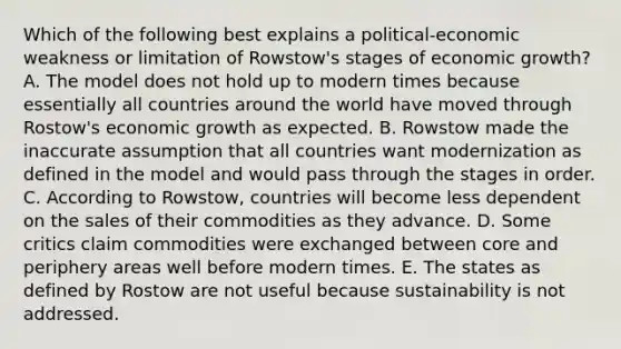 Which of the following best explains a political-economic weakness or limitation of Rowstow's stages of economic growth? A. The model does not hold up to modern times because essentially all countries around the world have moved through Rostow's economic growth as expected. B. Rowstow made the inaccurate assumption that all countries want modernization as defined in the model and would pass through the stages in order. C. According to Rowstow, countries will become less dependent on the sales of their commodities as they advance. D. Some critics claim commodities were exchanged between core and periphery areas well before modern times. E. The states as defined by Rostow are not useful because sustainability is not addressed.