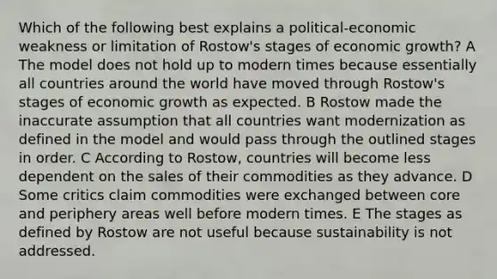 Which of the following best explains a political-economic weakness or limitation of Rostow's stages of economic growth? A The model does not hold up to modern times because essentially all countries around the world have moved through Rostow's stages of economic growth as expected. B Rostow made the inaccurate assumption that all countries want modernization as defined in the model and would pass through the outlined stages in order. C According to Rostow, countries will become less dependent on the sales of their commodities as they advance. D Some critics claim commodities were exchanged between core and periphery areas well before modern times. E The stages as defined by Rostow are not useful because sustainability is not addressed.