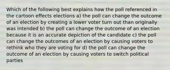 Which of the following best explains how the poll referenced in the cartoon effects elections a) the poll can change the outcome of an election by creating a lower voter turn out than originally was intended b) the poll can change the outcome of an election because it is an accurate depiction of the candidate c) the poll can change the outcomes of an election by causing voters to rethink who they are voting for d) the poll can change the outcome of an election by causing voters to switch political parties