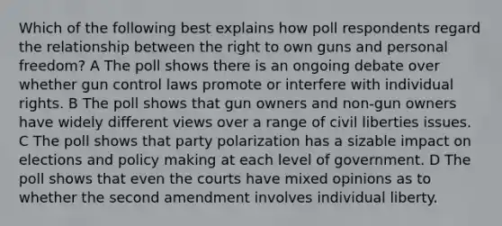 Which of the following best explains how poll respondents regard the relationship between the right to own guns and personal freedom? A The poll shows there is an ongoing debate over whether gun control laws promote or interfere with individual rights. B The poll shows that gun owners and non-gun owners have widely different views over a range of civil liberties issues. C The poll shows that party polarization has a sizable impact on elections and policy making at each level of government. D The poll shows that even the courts have mixed opinions as to whether the second amendment involves individual liberty.