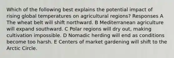 Which of the following best explains the potential impact of rising global temperatures on agricultural regions? Responses A The wheat belt will shift northward. B Mediterranean agriculture will expand southward. C Polar regions will dry out, making cultivation impossible. D Nomadic herding will end as conditions become too harsh. E Centers of market gardening will shift to the Arctic Circle.