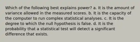 Which of the following best explains power? a. It is the amount of variance allowed in the measured scores. b. It is the capacity of the computer to run complex statistical analyses. c. It is the degree to which the null hypothesis is false. d. It is the probability that a statistical test will detect a significant difference that exists.