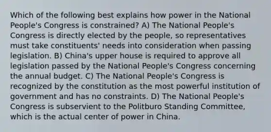 Which of the following best explains how power in the National People's Congress is constrained? A) The National People's Congress is directly elected by the people, so representatives must take constituents' needs into consideration when passing legislation. B) China's upper house is required to approve all legislation passed by the National People's Congress concerning the annual budget. C) The National People's Congress is recognized by the constitution as the most powerful institution of government and has no constraints. D) The National People's Congress is subservient to the Politburo Standing Committee, which is the actual center of power in China.