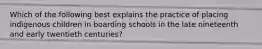 Which of the following best explains the practice of placing indigenous children in boarding schools in the late nineteenth and early twentieth centuries?