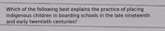 Which of the following best explains the practice of placing indigenous children in boarding schools in the late nineteenth and early twentieth centuries?