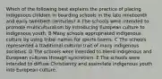 Which of the following best explains the practice of placing indigenous children in boarding schools in the late nineteenth and early twentieth centuries? A The schools were intended to promote multiculturalism by introducing European culture to indigenous youth. B Many schools appropriated indigenous culture by using tribal names for sports teams. C The schools represented a traditional cultural trait of many indigenous societies. D The schools were intended to blend indigenous and European cultures through syncretism. E The schools were intended to diffuse Christianity and assimilate indigenous youth into European culture.