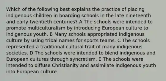 Which of the following best explains the practice of placing indigenous children in boarding schools in the late nineteenth and early twentieth centuries? A The schools were intended to promote multiculturalism by introducing European culture to indigenous youth. B Many schools appropriated indigenous culture by using tribal names for sports teams. C The schools represented a traditional cultural trait of many indigenous societies. D The schools were intended to blend indigenous and European cultures through syncretism. E The schools were intended to diffuse Christianity and assimilate indigenous youth into European culture.