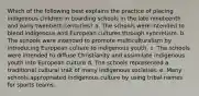 Which of the following best explains the practice of placing indigenous children in boarding schools in the late nineteenth and early twentieth centuries? a. The schools were intended to blend indigenous and European cultures through syncretism. b. The schools were intended to promote multiculturalism by introducing European culture to indigenous youth. c. The schools were intended to diffuse Christianity and assimilate indigenous youth into European culture d. The schools represented a traditional cultural trait of many indigenous societies. e. Many schools appropriated indigenous culture by using tribal names for sports teams.