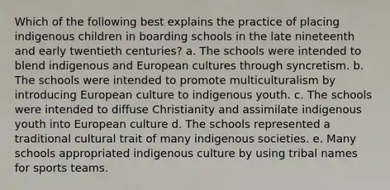 Which of the following best explains the practice of placing indigenous children in boarding schools in the late nineteenth and early twentieth centuries? a. The schools were intended to blend indigenous and European cultures through syncretism. b. The schools were intended to promote multiculturalism by introducing European culture to indigenous youth. c. The schools were intended to diffuse Christianity and assimilate indigenous youth into European culture d. The schools represented a traditional cultural trait of many indigenous societies. e. Many schools appropriated indigenous culture by using tribal names for sports teams.