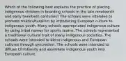 Which of the following best explains the practice of placing indigenous children in boarding schools in the late nineteenth and early twentieth centuries? The schools were intended to promote multiculturalism by introducing European culture to indigenous youth. Many schools appropriated indigenous culture by using tribal names for sports teams. The schools represented a traditional cultural trait of many indigenous societies. The schools were intended to blend indigenous and European cultures through syncretism. The schools were intended to diffuse Christianity and assimilate indigenous youth into European culture.